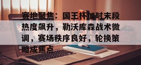 九游-包含赛地聚焦：国王杯加时末段热度飙升，勒沃库森战术微调，赛场秩序良好，轮换策略成焦点的词条
